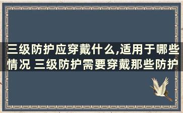 三级防护应穿戴什么,适用于哪些情况 三级防护需要穿戴那些防护物品